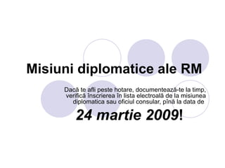 Misiuni diplomatice ale RM   Dacă te afli peste hotare, documentează-te la timp, verifică înscrierea în lista electroală de la  misiunea diplomatica  sau oficiul consular, pînă la data de  24 martie 2009 ! 