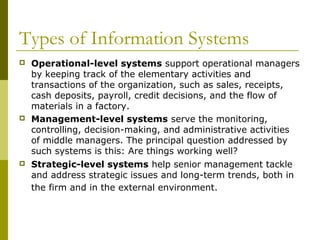 Types of Information Systems
 Operational-level systems support operational managers
by keeping track of the elementary activities and
transactions of the organization, such as sales, receipts,
cash deposits, payroll, credit decisions, and the flow of
materials in a factory.
 Management-level systems serve the monitoring,
controlling, decision-making, and administrative activities
of middle managers. The principal question addressed by
such systems is this: Are things working well?
 Strategic-level systems help senior management tackle
and address strategic issues and long-term trends, both in
the firm and in the external environment.
 