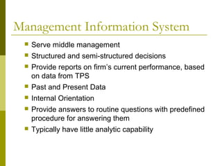 Management Information System
 Serve middle management
 Structured and semi-structured decisions
 Provide reports on firm’s current performance, based
on data from TPS
 Past and Present Data
 Internal Orientation
 Provide answers to routine questions with predefined
procedure for answering them
 Typically have little analytic capability
 