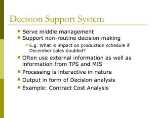 Decision Support System
 Serve middle management
 Support non-routine decision making
 E.g. What is impact on production schedule if
December sales doubled?
 Often use external information as well as
information from TPS and MIS
 Processing is interactive in nature
 Output in form of Decision analysis
 Example: Contract Cost Analysis
 