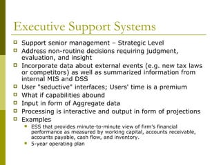 Executive Support Systems
 Support senior management – Strategic Level
 Address non-routine decisions requiring judgment,
evaluation, and insight
 Incorporate data about external events (e.g. new tax laws
or competitors) as well as summarized information from
internal MIS and DSS
 User "seductive" interfaces; Users' time is a premium
 What if capabilities abound
 Input in form of Aggregate data
 Processing is interactive and output in form of projections
 Examples
 ESS that provides minute-to-minute view of firm’s financial
performance as measured by working capital, accounts receivable,
accounts payable, cash flow, and inventory.
 5-year operating plan
 