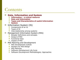 Contents
 Data, Information and System
 Information – a critical resource
 Data and Information
 Types and Characteristics of useful Information
 System
 Information System (IS)
 Components of an IS
 Types of IS
 Interrelationship among systems
 Management Information System (MIS)
 Broader Definitions and concepts
 Output of MIS
 Functional View
 Impact of MIS
 MIS Planning and Development
 MIS Development outlook
 Pointers for MIS Design
 MIS Planning
 Software Development Life Cycle
 Software Development Methodologies: Approaches
 