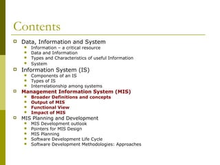 Contents
 Data, Information and System
 Information – a critical resource
 Data and Information
 Types and Characteristics of useful Information
 System
 Information System (IS)
 Components of an IS
 Types of IS
 Interrelationship among systems
 Management Information System (MIS)
 Broader Definitions and concepts
 Output of MIS
 Functional View
 Impact of MIS
 MIS Planning and Development
 MIS Development outlook
 Pointers for MIS Design
 MIS Planning
 Software Development Life Cycle
 Software Development Methodologies: Approaches
 