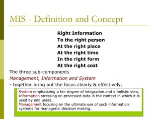 MIS - Definition and Concept
Right Information
To the right person
At the right place
At the right time
In the right form
At the right cost
The three sub-components
Management, Information and System
- together bring out the focus clearly & effectively.
System emphasizing a fair degree of integration and a holistic view;
Information stressing on processed data in the context in which it is
used by end users;
Management focusing on the ultimate use of such information
systems for managerial decision making.
 