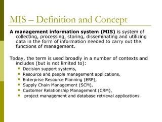 MIS – Definition and Concept
A management information system (MIS) is system of
collecting, processing, storing, disseminating and utilizing
data in the form of information needed to carry out the
functions of management.
Today, the term is used broadly in a number of contexts and
includes (but is not limited to):
 Decision support systems,
 Resource and people management applications,
 Enterprise Resource Planning (ERP),
 Supply Chain Management (SCM),
 Customer Relationship Management (CRM),
 project management and database retrieval applications.
 