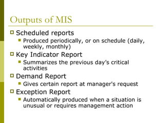 Outputs of MIS
 Scheduled reports
 Produced periodically, or on schedule (daily,
weekly, monthly)
 Key Indicator Report
 Summarizes the previous day’s critical
activities
 Demand Report
 Gives certain report at manager's request
 Exception Report
 Automatically produced when a situation is
unusual or requires management action
 