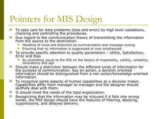 Pointers for MIS Design
 To take care for data problems (bias and error) by high level validations,
checking and controlling the procedures.
 Due regard to the communication theory of transmitting the information
from the source to the destination.
 Handling of noise and distortion by summarization and message routing
 Ensuring that no information is suppressed or over emphasized
 To provide specific attention to quality parameters – Utility, Satisfaction,
Error and Bias
 By controlling inputs to the MIS on the factors of impartiality, validity, reliability,
consistency and age
 Should make a distinction between the different kinds of information for
the purpose of communication. Say an action, a decision oriented
information should be distinguished from a non action/knowledge-oriented
information.
 To recognize some aspects of human capabilities as a decision maker.
Capabilities differ from manager to manager and the designer should
skillfully deal with them.
 It should meet the needs of the total organization.
 Recognizing that the information may be misused if it falls into wrong
hands, the MIS design should have the features of filtering, blocking,
suppressions, and delayed delivery.
 