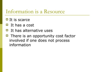 Information is a Resource
 It is scarce
 It has a cost
 It has alternative uses
 There is an opportunity cost factor
involved if one does not process
information
 