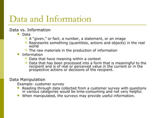Data and Information
Data vs. Information
 Data
 A “given,” or fact; a number, a statement, or an image
 Represents something (quantities, actions and objects) in the real
world
 The raw materials in the production of information
 Information
 Data that have meaning within a context
 Data that has been processed into a form that is meaningful to the
recipient and is of real or perceived value in the current or in the
prospective actions or decisions of the recipient.
Data Manipulation
Example: customer survey
 Reading through data collected from a customer survey with questions
in various categories would be time-consuming and not very helpful.
 When manipulated, the surveys may provide useful information.
 