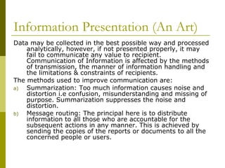 Information Presentation (An Art)
Data may be collected in the best possible way and processed
analytically, however, if not presented properly, it may
fail to communicate any value to recipient.
Communication of Information is affected by the methods
of transmission, the manner of information handling and
the limitations & constraints of recipients.
The methods used to improve communication are:
a) Summarization: Too much information causes noise and
distortion i.e confusion, misunderstanding and missing of
purpose. Summarization suppresses the noise and
distortion.
b) Message routing: The principal here is to distribute
information to all those who are accountable for the
subsequent actions in any manner. This is achieved by
sending the copies of the reports or documents to all the
concerned people or users.
 