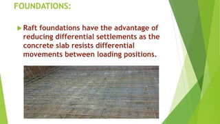 FOUNDATIONS:
 Raft foundations have the advantage of
reducing differential settlements as the
concrete slab resists differential
movements between loading positions.
 