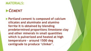 MATERIALS:
CEMENT
 Portland cement is composed of calcium
silicates and aluminate and alumino
ferrite It is obtained by blending
predetermined proportions limestone clay
and other minerals in small quantities
which is pulverized and heated at high
temperature – around 1500 deg
centigrade to produce ‘clinker’.
 