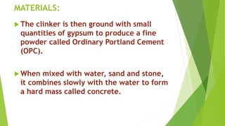 MATERIALS:
 The clinker is then ground with small
quantities of gypsum to produce a fine
powder called Ordinary Portland Cement
(OPC).
 When mixed with water, sand and stone,
it combines slowly with the water to form
a hard mass called concrete.
 