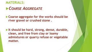 MATERIALS:
COARSE AGGREGATE
 Coarse aggregate for the works should be
river gravel or crushed stone .
 It should be hard, strong, dense, durable,
clean, and free from clay or loamy
admixtures or quarry refuse or vegetable
matter.
 