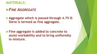 MATERIALS:
FINE AGGREGATE
 Aggregate which is passed through 4.75 IS
Sieve is termed as fine aggregate.
 Fine aggregate is added to concrete to
assist workability and to bring uniformity
in mixture.
 