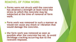 REMOVEL OF FORM WORK:
 Forms were not struck until the concrete
has attained a strength at least twice the
stress to which the concrete may be
subjected at the time of removal of form
work.
 Form work was removed in such a manner as
would not cause any shock or vibration that
would damage the concrete.
 the form work was removed as soon as
possible after the concrete has set, to avoid
shrinkage cracking occurring due to the
restraint imposed.
 