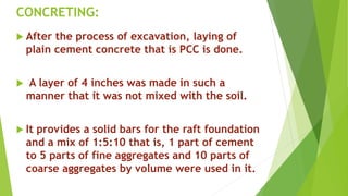 CONCRETING:
 After the process of excavation, laying of
plain cement concrete that is PCC is done.
 A layer of 4 inches was made in such a
manner that it was not mixed with the soil.
 It provides a solid bars for the raft foundation
and a mix of 1:5:10 that is, 1 part of cement
to 5 parts of fine aggregates and 10 parts of
coarse aggregates by volume were used in it.
 