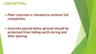 CONCRETING:
 Plain concrete is vibrated to achieve full
compaction.
 Concrete placed below ground should be
protected from falling earth during and
after placing.
 