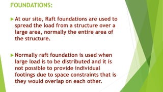 FOUNDATIONS:
 At our site, Raft foundations are used to
spread the load from a structure over a
large area, normally the entire area of
the structure.
 Normally raft foundation is used when
large load is to be distributed and it is
not possible to provide individual
footings due to space constraints that is
they would overlap on each other.
 