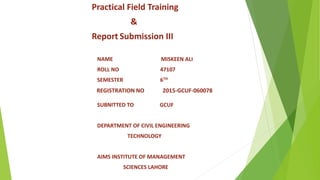 Practical Field Training
&
Report Submission III
NAME MISKEEN ALI
ROLL NO 47107
SEMESTER 6TH
REGISTRATION NO 2015-GCUF-060078
SUBNITTED TO GCUF
DEPARTMENT OF CIVIL ENGINEERING
TECHNOLOGY
AIMS INSTITUTE OF MANAGEMENT
SCIENCES LAHORE
 