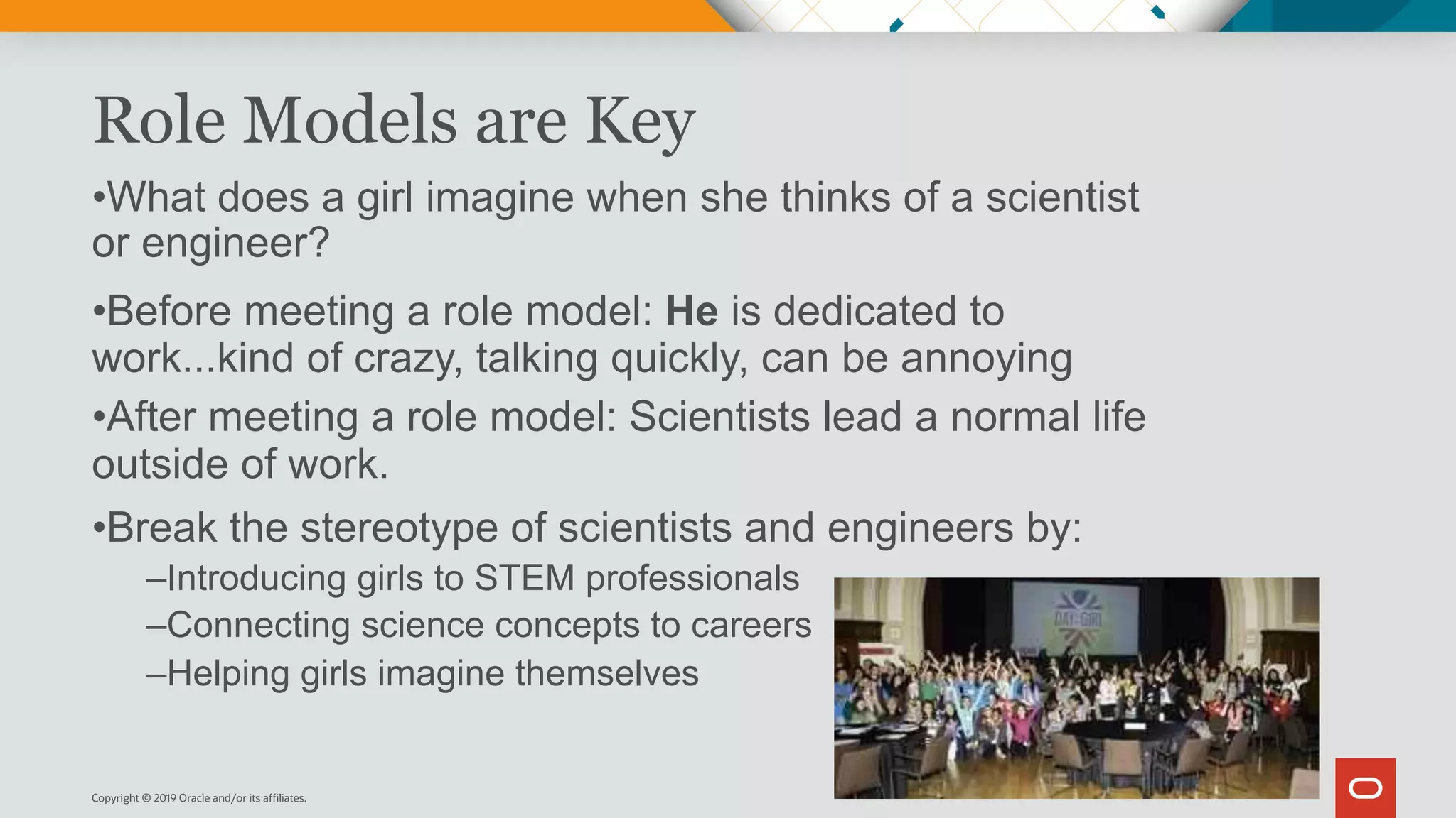 Role Models are Key
•What does a girl imagine when she thinks of a scientist
or engineer?
•Before meeting a role model: He is dedicated to
work...kind of crazy, talking quickly, can be annoying
•After meeting a role model: Scientists lead a normal life
outside of work.
•Break the stereotype of scientists and engineers by:
–Introducing girls to STEM professionals
–Connecting science concepts to careers
–Helping girls imagine themselves
Copyright © 2019 Oracle and/or its affiliates.
 