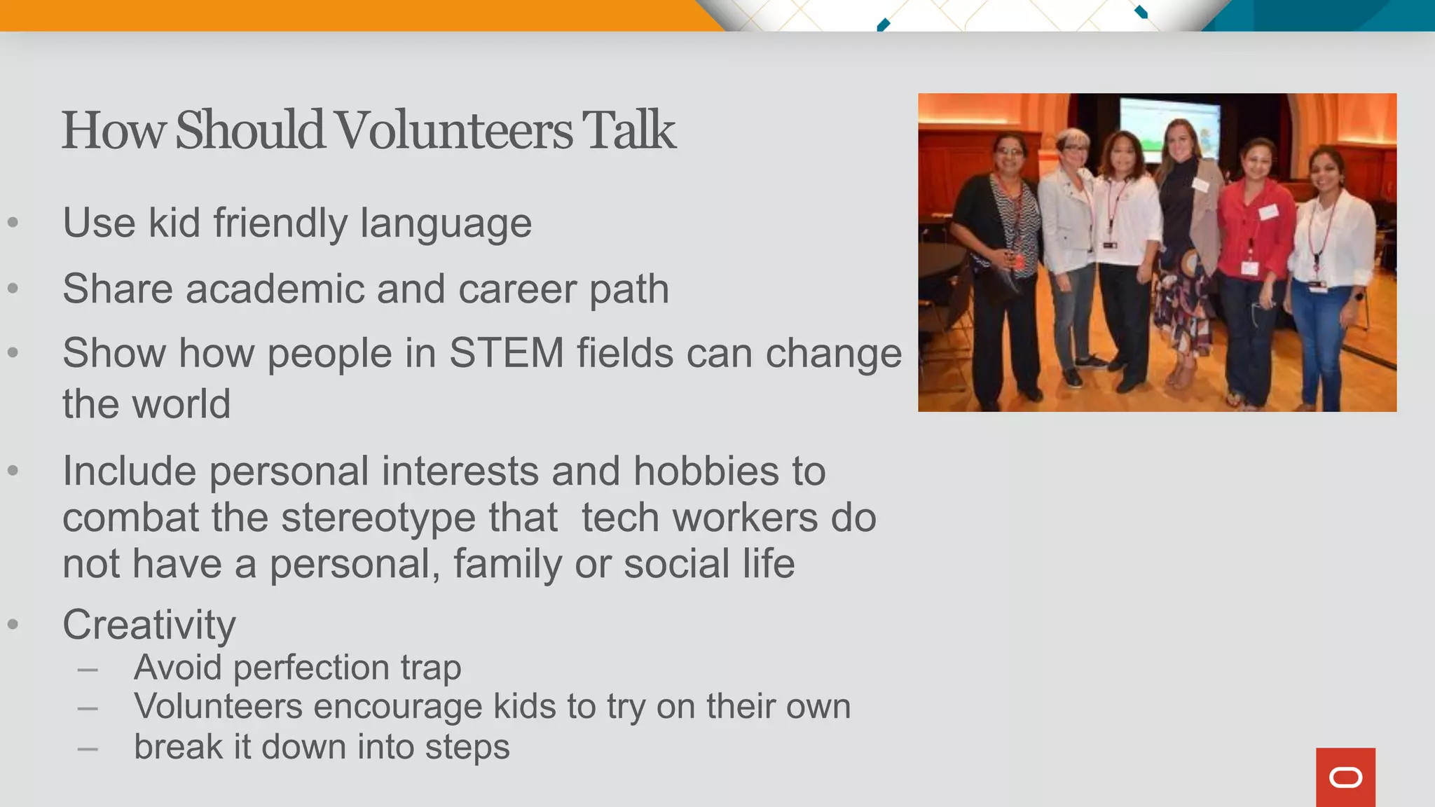 HowShouldVolunteersTalk
• Use kid friendly language
• Share academic and career path
• Show how people in STEM fields can change
the world
• Include personal interests and hobbies to
combat the stereotype that tech workers do
not have a personal, family or social life
• Creativity
– Avoid perfection trap
– Volunteers encourage kids to try on their own
– break it down into steps
 
