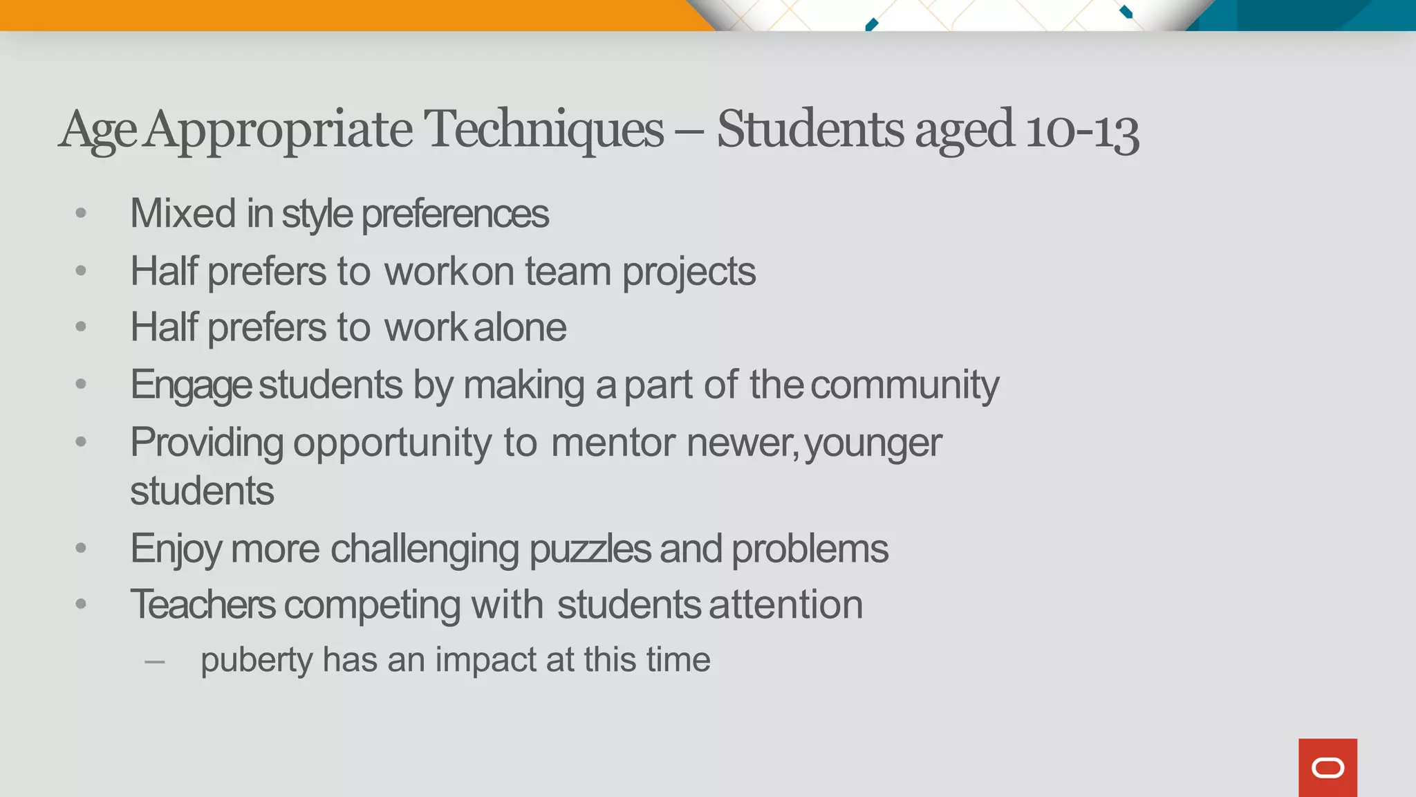 AgeAppropriate Techniques– Studentsaged10-13
• Mixed instylepreferences
• Half prefers to workon team projects
• Half prefers to workalone
• Engagestudents by making apart of thecommunity
• Providing opportunity to mentor newer,younger
students
• Enjoy more challenging puzzlesand problems
• Teacherscompeting with studentsattention
– puberty has an impact at this time
 