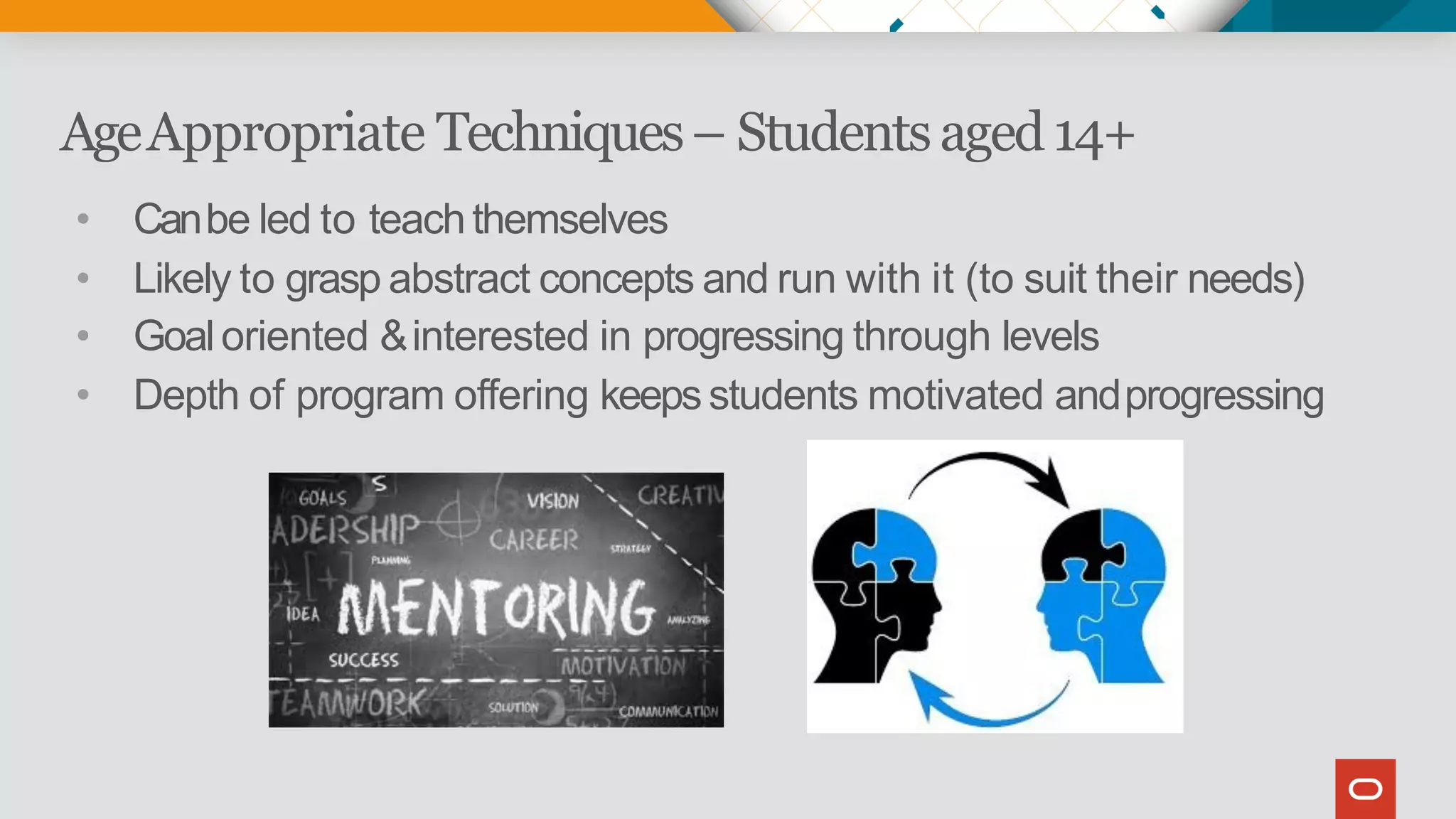AgeAppropriate Techniques– Studentsaged14+
• Canbe led to teachthemselves
• Likely to grasp abstract concepts and run with it (to suit their needs)
• Goaloriented &interested in progressing through levels
• Depth of program offering keepsstudents motivated andprogressing
 
