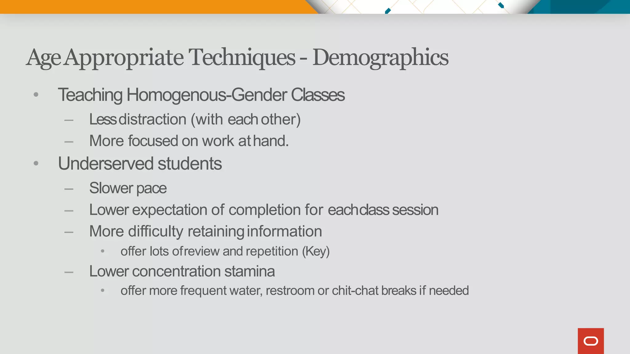 AgeAppropriate Techniques- Demographics
• Teaching Homogenous-Gender Classes
– Lessdistraction (with eachother)
– More focused on work athand.
• Underserved students
– Slower pace
– Lower expectation of completion for eachclasssession
– More difficulty retaininginformation
• offer lots ofreview and repetition (Key)
– Lower concentration stamina
• offer more frequent water, restroom or chit-chat breaks if needed
 