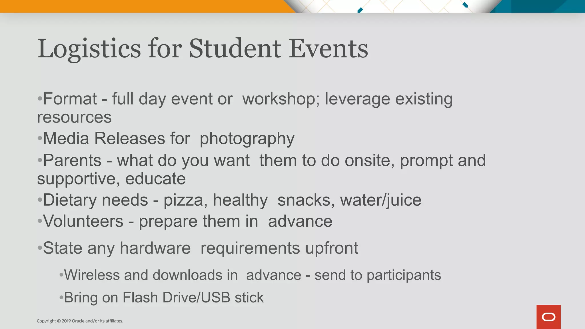 Logistics for Student Events
•Format - full day event or workshop; leverage existing
resources
•Media Releases for photography
•Parents - what do you want them to do onsite, prompt and
supportive, educate
•Dietary needs - pizza, healthy snacks, water/juice
•Volunteers - prepare them in advance
•State any hardware requirements upfront
•Wireless and downloads in advance - send to participants
•Bring on Flash Drive/USB stick
Copyright © 2019 Oracle and/or its affiliates.
 