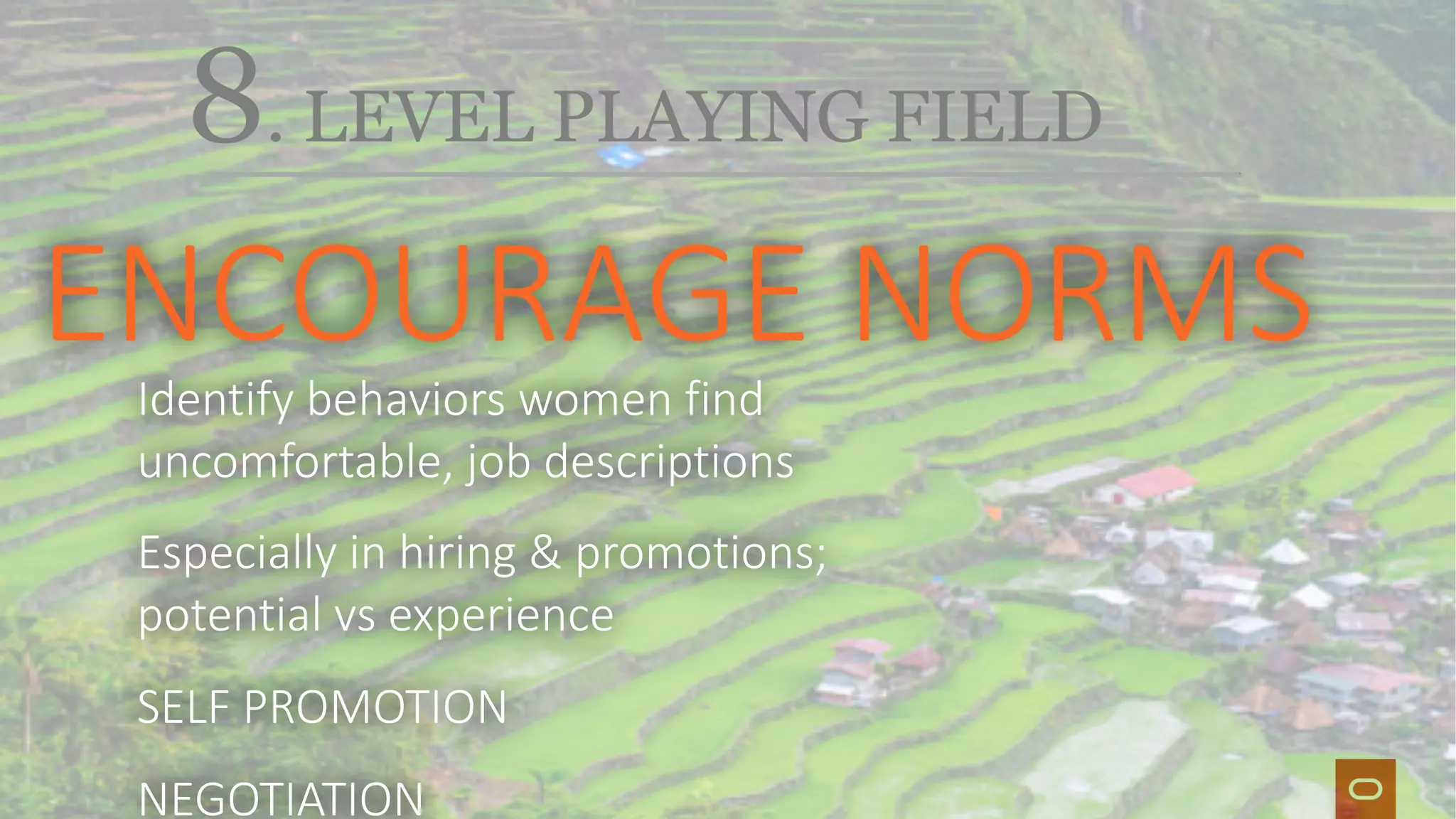 Ti
8. LEVEL PLAYING FIELD
ENCOURAGE NORMSIdentify behaviors women find
uncomfortable, job descriptions
Especially in hiring & promotions;
potential vs experience
SELF PROMOTION
NEGOTIATION
 