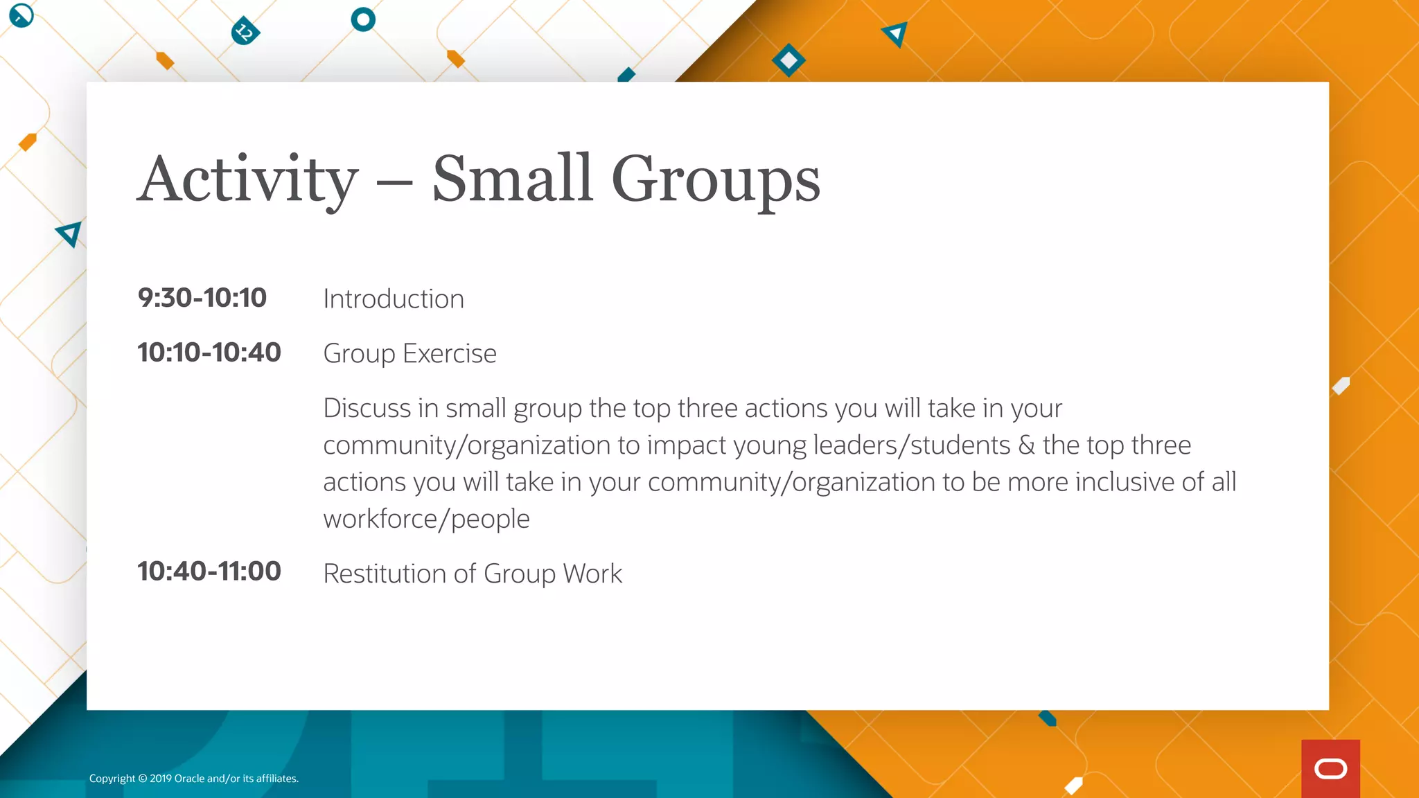 9:30-10:10
10:10-10:40
10:40-11:00
Copyright © 2019 Oracle and/or its affiliates.
Introduction
Group Exercise
Discuss in small group the top three actions you will take in your
community/organization to impact young leaders/students & the top three
actions you will take in your community/organization to be more inclusive of all
workforce/people
Restitution of Group Work
Activity – Small Groups
 