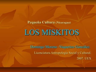 Pequeña Cultura (Nicaragua)


LOS MISKITOS
 Domingo Moreno -Vaquerizo González.
    Licenciatura Antropología Social y Cultural.
                                    2007. UEX
 