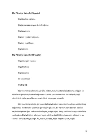 12
Bilgi Yönetimi Sistemleri Süreçleri
-Bilgi keşfi ve algılama
-Bilgi organizasyonu ve değerlendirme
-Bilgi paylaşımı
-Bilginin yeniden kullanımı
-Bilginin yaratılması
-Bilgi edinimi
Bilgi Yönetimi Sistemleri Stratejileri
-Organizasyon yapıları
-Örgüt kültürü
-Bilgi saklama
-Öz yeterlilikler
-Dış bilgi ağı
Bilgi yönetimi stratejisinin var oluş nedeni, kurumun kendi stratejisini, amaçları ve
hedeflerini gerçekleştirmesini sağlamaktır. Bu hiç unutulmamalıdır. Bu nedenle, bilgi
yönetimi stratejisi, genel kurum stratejisinin bir parçası olmalıdır.
Bilgi yönetimi stratejisi, bir kurumda bilgi yönetimi sisteminin kurulması ve işletilmesi
bağlamında ileride neler yapılması gerektiğini gösterir. Bir hareket planı belirler. Nelerin
başarılması gerektiğini, ne kadar sürede gerçekleşeceğini, hangi alanlarda hangi yatırımların
yapılacağını, bilgi yönetimi takımının hangi nitelikte, kaç kişiden oluşacağını gösterir ve şu
sorulara cevap bulmaya çalışır. Ne, neden, nerede, nasıl, ne zaman, kim, kaça?
 