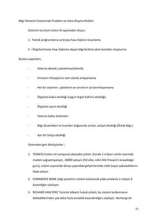 15
Bilgi Yönetimi Sisteminde Problem ve Hata Oluşma Riskleri
Sistemin kurulum süreci iki aşamadan oluşur.
1 - Teknik proğramlama ve know-how ilişkisini tasarlama
2 – Örgütsel know-how ilişkisine dayalı bilgi birikimi akım kanalları oluşturma
Bunları yaparken;
- Yetersiz destek ( yönetimsel/teknik)
- Firmanın ihtiyaçlarını tam olarak anlayamama
- Her bir sistemin ; işlevlerini ve sınırlarını iyi tanımlayamama
- Örgütsel kabul eksikliği (uygun örgüt kültürü eksikliği)
- Örgütsel uyum eksikliği
- Yetersiz kalite önlemleri
- Bilgi dinamikleri ve transferi doğasında zorluk; anlayıl eksikliği (Örtük Bilgi )
- Ayrı bir bütçe eksikliği
Sistemden geri dönüşümler ;
1- TEXACO (motor oil company) akaryakıt şirketi ;Günde 1 milyon varilin üzerinde
madeni yağ pompalıyor, 18000 çalışan,150 ülke, John Old (Texaco’s knowledge
guru), sistem sayesinde dünya çapındaki gelişimlerinde ciddi başarı yakaladıklarını
ifade ediyor.
2- COMMERCE BANK ;bilgi yönetimi sistemi kullanarak yılda ortalama 1 milyon $
kazandığını söylüyor.
3- RICHARD VAN DYKE Toronto kökenli hukuk şirketi; bu sistemi kullanmanın
beklediklerinden çok daha fazla esneklik kazandırdığını söylüyor. Herhangi bir
 