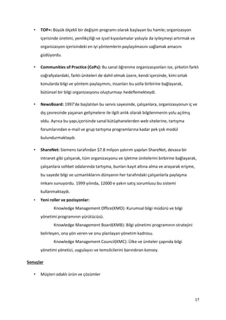17
• TOP+: Büyük ölçekli bir değişim programı olarak başlayan bu hamle; organizasyon
içerisinde üretimi, yenilikçiliği ve içsel kıyaslamalar yoluyla da iyileşmeyi artırmak ve
organizasyon içerisindeki en iyi yöntemlerin paylaşılmasını sağlamak amacını
güdüyordu.
• Communities of Practice (CoPs): Bu sanal öğrenme organizasyonları ise, şirketin farklı
coğrafyalardaki, farklı üniteleri de dahil olmak üzere, kendi içersinde, kimi ortak
konularda bilgi ve yöntem paylaşımını, insanları bu yolla birbirine bağlayarak,
bütünsel bir bilgi organizasyonu oluşturmayı hedeflemekteydi.
• NewsBoard: 1997'de başlatılan bu servis sayesinde, çalışanlara, organizasyonun iç ve
dış çevresinde yaşanan gelişmelere ile ilgili anlık olarak bilgilenmenin yolu açılmış
oldu. Ayrıca bu yapı,içerisinde sanal kütüphanelerden web sitelerine, tartışma
forumlarından e-mail ve grup tartışma programlarına kadar pek çok modül
bulundurmaktaydı.
• ShareNet: Siemens tarafından $7.8 milyon yatırım yapılan ShareNet, devasa bir
intranet gibi çalışarak, tüm organizasyonu ve işletme ünitelerini birbirine bağlayarak,
çalışanlara sohbet odalarında tartışma, bunları kayıt altına alma ve arayarak erişme,
bu sayede bilgi ve uzmanlıklarını dünyanın her tarafındaki çalışanlarla paylaşma
imkanı sunuyordu. 1999 yılında, 12000 e yakın satış sorumlusu bu sistemi
kullanmaktaydı.
• Yeni roller ve pozisyonlar:
Knowledge Management Office(KMO): Kurumsal bilgi müdürü ve bilgi
yönetimi programının yürütücüsü.
Knowledge Management Board(KMB): Bilgi yönetimi programının stratejini
belirleyen, ona yön veren ve onu planlayan yönetim kadrosu.
Knowledge Management Council(KMC): Ülke ve üniteler çapında bilgi
yönetimi yönetici, uygulayıcı ve temsilcilerini barındıran konsey.
Sonuçlar
• Müşteri odaklı ürün ve çözümler
 