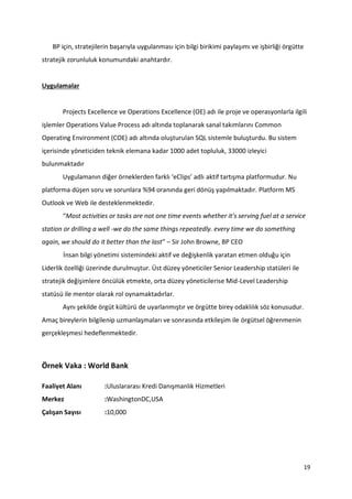19
BP için, stratejilerin başarıyla uygulanması için bilgi birikimi paylaşımı ve işbirliği örgütte
stratejik zorunluluk konumundaki anahtardır.
Uygulamalar
Projects Excellence ve Operations Excellence (OE) adı ile proje ve operasyonlarla ilgili
işlemler Operations Value Process adı altında toplanarak sanal takımlarını Common
Operating Environment (COE) adı altında oluşturulan SQL sistemle buluşturdu. Bu sistem
içerisinde yöneticiden teknik elemana kadar 1000 adet topluluk, 33000 izleyici
bulunmaktadır
Uygulamanın diğer örneklerden farklı ‘eClips’ adlı aktif tartışma platformudur. Nu
platforma düşen soru ve sorunlara %94 oranında geri dönüş yapılmaktadır. Platform MS
Outlook ve Web ile desteklenmektedir.
“Most activities or tasks are not one time events whether it’s serving fuel at a service
station or drilling a well -we do the same things repeatedly. every time we do something
again, we should do it better than the last” – Sir John Browne, BP CEO
İnsan bilgi yönetimi sistemindeki aktif ve değişkenlik yaratan etmen olduğu için
Liderlik özelliği üzerinde durulmuştur. Üst düzey yöneticiler Senior Leadership statüleri ile
stratejik değişimlere öncülük etmekte, orta düzey yöneticilerise Mid-Level Leadership
statüsü ile mentor olarak rol oynamaktadırlar.
Aynı şekilde örgüt kültürü de uyarlanmıştır ve örgütte birey odaklılık söz konusudur.
Amaç bireylerin bilgilenip uzmanlaşmaları ve sonrasında etkileşim ile örgütsel öğrenmenin
gerçekleşmesi hedeflenmektedir.
Örnek Vaka : World Bank
Faaliyet Alanı :Uluslararası Kredi Danışmanlık Hizmetleri
Merkez :WashingtonDC,USA
Çalışan Sayısı :10,000
 