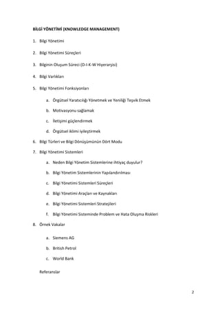 2
BİLGİ YÖNETİMİ (KNOWLEDGE MANAGEMENT)
1. Bilgi Yönetimi
2. Bilgi Yönetimi Süreçleri
3. Bilginin Oluşum Süreci (D-I-K-W Hiyerarşisi)
4. Bilgi Varlıkları
5. Bilgi Yönetimi Fonksiyonları
a. Örgütsel Yaratıcılığı Yönetmek ve Yeniliği Teşvik Etmek
b. Motivasyonu sağlamak
c. İletişimi güçlendirmek
d. Örgütsel iklimi iyileştirmek
6. Bilgi Türleri ve Bilgi Dönüşümünün Dört Modu
7. Bilgi Yönetimi Sistemleri
a. Neden Bilgi Yönetim Sistemlerine ihtiyaç duyulur?
b. Bilgi Yönetim Sistemlerinin Yapılandırılması
c. Bilgi Yönetimi Sistemleri Süreçleri
d. Bilgi Yönetimi Araçları ve Kaynakları
e. Bilgi Yönetimi Sistemleri Stratejileri
f. Bilgi Yönetimi Sisteminde Problem ve Hata Oluşma Riskleri
8. Örnek Vakalar
a. Siemens AG
b. British Petrol
c. World Bank
Referanslar
 
