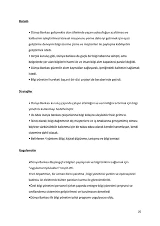 20
Durum
• Dünya Bankası gelişmekte olan ülkelerde yaşam yoksulluğun azaltılması ve
kalitesinin iyileştirilmesi küresel misyonunu yerine daha iyi getirmek için eşsiz
geliştirme deneyimi bilgi üzerine çizme ve müşterileri ile paylaşma kabiliyetini
geliştirmek istedi.
• Birçok kuruluş gibi, Dünya Bankası da güçlü bir bilgi tabanına sahipti, ama
belgelerde yer alan bilgilerin hacmi ile ve insan bilgi alım kapasitesi paralel değildi.
• Dünya Bankası güvenilir akım kaynakları sağlayarak, içeriğindeki kalitesini sağlamak
istedi.
• Bilgi yönetimi hareketi başarılı bir dizi projeyi de beraberinde getirdi.
Stratejiler
• Dünya Bankası kuruluş çapında çalışan etkinliğini ve verimliliğini artırmak için bilgi
yönetimi kullanmayı hedeflemiştir.
• ilk odak Dünya Bankası çalışanlarına bilgi kolayca ulaşılabilir hale gelmesi.
• İkinci olarak; bilgi dağıtımının dış müşterilere ve iş ortaklarına genişletilmiş olması
böylece sürdürülebilir kalkınma için bir takas odası olarak kendini tanımlayan, kendi
sistemine dahil olacak.
• Belirlenen 4 yöntem: Bilgi, kişisel düşünme, tartışma ve bilgi sentezi
Uygulamalar
•Dünya Bankası Başlangıçta bilgileri paylaşmak ve bilgi birikimi sağlamak için
"uygulama toplulukları" tespit etti.
•Her departman, bir uzman dizini yaratma , bilgi yöneticisi yardım ve operasyonel
kadrosu ile elektronik bülten panoları kurma ile görevlendirildi.
•Özel bilgi yönetimi personeli şirket çapında entegre bilgi yönetimi çerçevesi ve
sınıflandırma sisteminin geliştirilmesi ve kurulmasını denetledi
•Dünya Bankası ilk bilgi yönetimi pilot programı uygulayıcısı oldu.
 