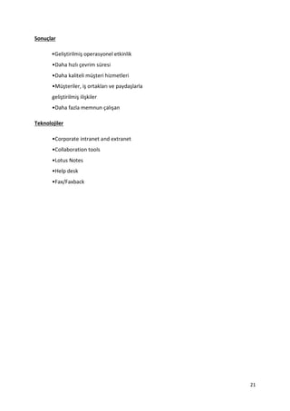 21
Sonuçlar
•Geliştirilmiş operasyonel etkinlik
•Daha hızlı çevrim süresi
•Daha kaliteli müşteri hizmetleri
•Müşteriler, iş ortakları ve paydaşlarla
geliştirilmiş ilişkiler
•Daha fazla memnun çalışan
Teknolojiler
•Corporate intranet and extranet
•Collaboration tools
•Lotus Notes
•Help desk
•Fax/Faxback
 