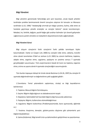 3
Bilgi Yönetimi
Bilgi yönetimi günümüzde farkındalığı yeni yeni kazanılan, ancak büyük şirketler
tarafından pratikte benimsenerek önemli sonuçlara ulaştıran bir konudur ve Monasco
tarafından (s:13, 1996) “rekabetçiliği artırmak için bilgiyi yaratma, bulma, elde etme ve
harekete geçirmeye yönelik stratejiler ve süreçler bütünü” olarak tanımlanmıştır.
Rekabet, hız, farklılık, değişim, pozitif değer gibi anahtar kelimeler için önemli gelişmeler
sağlanmasına yardım etmekte ve maliyetlerin düşürülmesine katkı sağlamaktadır.
Bilgi Yönetimi Süreci
Bilgi oluşum süreçlerini farklı süreçlerini farklı şekilde tanımlayan kişiler
bulunmaktadır. Clarke ve Cooper (s:8, 2000) bu süreçleri elde etme, saklama, transfer
etme olarak tanımlarken O’dell ve Jachson (s:21 2003) bu sürecin belirleme, toplama,
adapte etme, organize etme, uygulama, paylaşma ve yaratma sonucu 7 aşamada
gerçekleştiğini savunmuştur. Türk araştırmacıların büyük bir kısmı ise toplama, organize
etme, arıtma ve yayma olarak 4 aşamada süreçlendiğini savunmuşlardır.
Tüm bunları kapsayan detaylı bir örnek olarak Beckman (s:24-26, 1997) bu süreçleri 8
aşamada değerlendirmiştir ve değerlerdirme şekli aşağıdaki gibidir :
1.Tanımlama: Temel yeteneklerin saptanması, strateji ve bilgi kaynaklarının
belirlenmesi
2. Toplama: Mevcut bilginin formülasyonu
3. Seçme: Bilginin doğruluğunun ve alakaderecesinin tespiti
4. Depolama: İşletmedeki hali hazırdaki bilginin,bilgi havuzunda saklanması
5. Paylaşma: Bilginin, kullanıcılara otomatikdağıtılması
6. Uygulama: Bilginin kullanılması (Problemçözümünde, karar aşamasında, eğitimde
vs.)
7. Yaratma: Araştırma, deneyler, gözlem,yaratıcı düşünme gibi yöntemlerle yeni
bilgilerinkeşfedilmesi
8. Satma (Kullanma): Bilgi temelli ürün ya dahizmetlerin geliştirilmesi ve pazarlanması
 