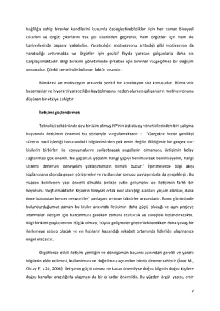 7
bağlılığa sahip bireyler kendilerini kurumla özdeşleştirebildikleri için her zaman bireysel
çıkarları ve örgüt çıkarlarını tek yol üzerinden geçirerek, hem örgütleri için hem de
kariyerlerinde başarıyı yakalarlar. Yaratıcılığın motivasyonu arttırdığı gibi motivasyon da
yaratıcılığı arttırmakta ve örgütler için pozitif fayda yaratan çalışanlarla daha sık
karşılaşılmaktadır. Bilgi birikimi yönetiminde şirketler için bireyler vazgeçilmez bir değişim
unsurudur. Çünkü temelinde bulunan faktör insandır.
Bürokrasi ve motivasyon arasında pozitif bir korelasyon söz konusudur. Bürokratik
basamaklar ve hiyerarşi yaratıcılığın kaybolmasına neden olurken çalışanların motivasyonunu
düşüren bir etkiye sahiptir.
İletişimi güçlendirmek
Teknoloji sektöründe dev bir isim olmuş HP’nin üst düzey yöneticilerinden biri çalışma
hayatında iletişimin önemini bu sözleriyle vurgulamaktadır : “Gerçekte bizler yenilikçi
sürecin nasıl işlediği konusundaki bilgilerimizden pek emin değiliz. Bildiğimiz bir gerçek var:
kişilerin birbirleri ile konuşmalarını zorlaştıracak engellerin olmaması, iletişimin kolay
sağlanması çok önemli. Ne yaparsak yapalım hangi yapıyı benimsersek benimseyelim, hangi
sistemi denersek deneyelim yaklaşımımızın temeli budur.” İşletmelerde bilgi akışı
toplantıların dışında geçen görüşmeler ve rastlantılar sonucu paylaşımlarla da gerçekleşir. Bu
yüzden belirlenen yapı önemli olmakla birlikte rutin gelişmeler de iletişimin farklı bir
boyutunu oluşturmaktadır. Kişilerin bireysel ortak noktaları (ilgi alanları, yaşam alanları, daha
önce bulunulan benzer networkler) paylaşımı arttıran faktörler arasındadır. Bunu göz önünde
bulundurduğumuz zaman bu kişiler arasında iletişimin daha güçlü olacağı ve aynı projeye
atanmaları iletişim için harcanması gereken zamanı azaltacak ve süreçleri hızlandıracaktır.
Bilgi birikimi paylaşımının düşük olması, büyük gelişmeler gösterilebilecekken daha yavaş bir
ilerlemeye sebep olacak ve en hızlıların kazandığı rekabet ortamında liderliğe ulaşmanıza
engel olacaktır.
Örgütlerde etkili iletişim yeniliğin ve dönüşümün başarısı açısından gerekli ve yararlı
bilgilerin elde edilmesi, kullanılması ve dağıtılması açısından büyük öneme sahiptir (İnce M.,
Oktay E, s:24, 2006). İletişimin güçlü olması ne kadar önemliyse doğru bilginin doğru kişilere
doğru kanallar aracılığıyla ulaşması da bir o kadar önemlidir. Bu yüzden örgüt yapısı, emir
 