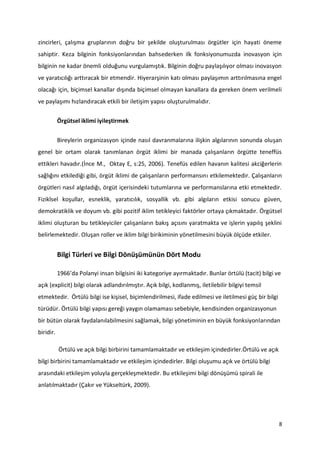 8
zincirleri, çalışma gruplarının doğru bir şekilde oluşturulması örgütler için hayati öneme
sahiptir. Keza bilginin fonksiyonlarından bahsederken ilk fonksiyonumuzda inovasyon için
bilginin ne kadar önemli olduğunu vurgulamıştık. Bilginin doğru paylaşılıyor olması inovasyon
ve yaratıcılığı arttıracak bir etmendir. Hiyerarşinin katı olması paylaşımın arttırılmasına engel
olacağı için, biçimsel kanallar dışında biçimsel olmayan kanallara da gereken önem verilmeli
ve paylaşımı hızlandıracak etkili bir iletişim yapısı oluşturulmalıdır.
Örgütsel iklimi iyileştirmek
Bireylerin organizasyon içinde nasıl davranmalarına ilişkin algılarının sonunda oluşan
genel bir ortam olarak tanımlanan örgüt iklimi bir manada çalışanların örgütte teneffüs
ettikleri havadır.(İnce M., Oktay E, s:25, 2006). Tenefüs edilen havanın kalitesi akciğerlerin
sağlığını etkilediği gibi, örgüt iklimi de çalışanların performansını etkilemektedir. Çalışanların
örgütleri nasıl algıladığı, örgüt içerisindeki tutumlarına ve performanslarına etki etmektedir.
Fiziklsel koşullar, esneklik, yaratıcılık, sosyallik vb. gibi algıların etkisi sonucu güven,
demokratiklik ve doyum vb. gibi pozitif iklim tetikleyici faktörler ortaya çıkmaktadır. Örgütsel
iklimi oluşturan bu tetikleyiciler çalışanların bakış açısını yaratmakta ve işlerin yapılış şeklini
belirlemektedir. Oluşan roller ve iklim bilgi birikiminin yönetilmesini büyük ölçüde etkiler.
Bilgi Türleri ve Bilgi Dönüşümünün Dört Modu
1966’da Polanyi insan bilgisini iki kategoriye ayırmaktadır. Bunlar örtülü (tacit) bilgi ve
açık (explicit) bilgi olarak adlandırılmıştır. Açık bilgi, kodlanmış, iletilebilir bilgiyi temsil
etmektedir. Örtülü bilgi ise kişisel, biçimlendirilmesi, ifade edilmesi ve iletilmesi güç bir bilgi
türüdür. Örtülü bilgi yapısı gereği yaygın olamaması sebebiyle, kendisinden organizasyonun
bir bütün olarak faydalanılabilmesini sağlamak, bilgi yönetiminin en büyük fonksiyonlarından
biridir.
Örtülü ve açık bilgi birbirini tamamlamaktadır ve etkileşim içindedirler.Örtülü ve açık
bilgi birbirini tamamlamaktadır ve etkileşim içindedirler. Bilgi oluşumu açık ve örtülü bilgi
arasındaki etkileşim yoluyla gerçekleşmektedir. Bu etkileşimi bilgi dönüşümü spirali ile
anlatılmaktadır (Çakır ve Yükseltürk, 2009).
 
