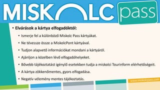 • Elvárások a kártya elfogadóktól:
• Ismerje fel a különböző Miskolc Pass kártyákat.
• Ne tévessze össze a MiskolcPont kártyával.
• Tudjon alapvető információkat mondani a kártyáról.
• Ajánljon a közelben lévő elfogadóhelyeket.
• Bővebb tájékoztatást igénylő esetekben tudja a miskolci Tourinform elérhetőségeit.
• A kártya zökkenőmentes, gyors elfogadása.
• Negatív vélemény mentes tájékoztatás.
 