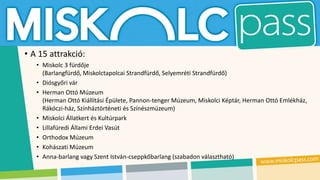 • A 15 attrakció:
• Miskolc 3 fürdője
(Barlangfürdő, Miskolctapolcai Strandfürdő, Selyemréti Strandfürdő)
• Diósgyőri vár
• Herman Ottó Múzeum
(Herman Ottó Kiállítási Épülete, Pannon-tenger Múzeum, Miskolci Képtár, Herman Ottó Emlékház,
Rákóczi-ház, Színháztörténeti és Színészmúzeum)
• Miskolci Állatkert és Kultúrpark
• Lillafüredi Állami Erdei Vasút
• Orthodox Múzeum
• Kohászati Múzeum
• Anna-barlang vagy Szent István-cseppkőbarlang (szabadon választható)
 
