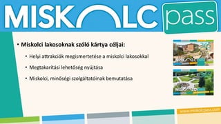 • Miskolci lakosoknak szóló kártya céljai:
• Helyi attrakciók megismertetése a miskolci lakosokkal
• Megtakarítási lehetőség nyújtása
• Miskolci, minőségi szolgáltatóinak bemutatása
 