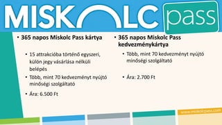 • 365 napos Miskolc Pass kártya
• 15 attrakcióba történő egyszeri,
külön jegy vásárlása nélküli
belépés
• Több, mint 70 kedvezményt nyújtó
minőségi szolgáltató
• Ára: 6.500 Ft
• 365 napos Miskolc Pass
kedvezménykártya
• Több, mint 70 kedvezményt nyújtó
minőségi szolgáltató
• Ára: 2.700 Ft
 