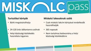 Turisztikai kártyák Miskolci lakosoknak szóló
• Bárki megvásárolhatja • Csak miskolci lakcím kártyával rendelkezők
használhatják
• 24-120 órás időtartamra szólnak • 365 naposak
• Helyi közösségi közlekedés
használata ingyenes
• Nem tartalmaz kedvezmény a helyi
közösségi közlekedésre
 
