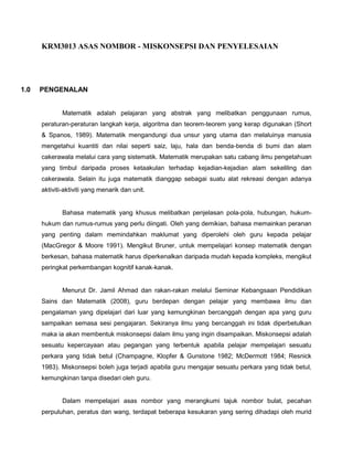 KRM3013 ASAS NOMBOR - MISKONSEPSI DAN PENYELESAIAN




1.0   PENGENALAN


              Matematik adalah pelajaran yang abstrak yang melibatkan penggunaan rumus,
      peraturan-peraturan langkah kerja, algoritma dan teorem-teorem yang kerap digunakan (Short
      & Spanos, 1989). Matematik mengandungi dua unsur yang utama dan melaluinya manusia
      mengetahui kuantiti dan nilai seperti saiz, laju, hala dan benda-benda di bumi dan alam
      cakerawala melalui cara yang sistematik. Matematik merupakan satu cabang ilmu pengetahuan
      yang timbul daripada proses ketaakulan terhadap kejadian-kejadian alam sekeliling dan
      cakerawala. Selain itu juga matematik dianggap sebagai suatu alat rekreasi dengan adanya
      aktiviti-aktiviti yang menarik dan unit.


              Bahasa matematik yang khusus melibatkan penjelasan pola-pola, hubungan, hukum-
      hukum dan rumus-rumus yang perlu diingati. Oleh yang demikian, bahasa memainkan peranan
      yang penting dalam memindahkan maklumat yang diperolehi oleh guru kepada pelajar
      (MacGregor & Moore 1991). Mengikut Bruner, untuk mempelajari konsep matematik dengan
      berkesan, bahasa matematik harus diperkenalkan daripada mudah kepada kompleks, mengikut
      peringkat perkembangan kognitif kanak-kanak.


              Menurut Dr. Jamil Ahmad dan rakan-rakan melalui Seminar Kebangsaan Pendidikan
      Sains dan Matematik (2008), guru berdepan dengan pelajar yang membawa ilmu dan
      pengalaman yang dipelajari dari luar yang kemungkinan bercanggah dengan apa yang guru
      sampaikan semasa sesi pengajaran. Sekiranya ilmu yang bercanggah ini tidak diperbetulkan
      maka ia akan membentuk miskonsepsi dalam ilmu yang ingin disampaikan. Miskonsepsi adalah
      sesuatu kepercayaan atau pegangan yang terbentuk apabila pelajar mempelajari sesuatu
      perkara yang tidak betul (Champagne, Klopfer & Gunstone 1982; McDermott 1984; Resnick
      1983). Miskonsepsi boleh juga terjadi apabila guru mengajar sesuatu perkara yang tidak betul,
      kemungkinan tanpa disedari oleh guru.


              Dalam mempelajari asas nombor yang merangkumi tajuk nombor bulat, pecahan
      perpuluhan, peratus dan wang, terdapat beberapa kesukaran yang sering dihadapi oleh murid
 