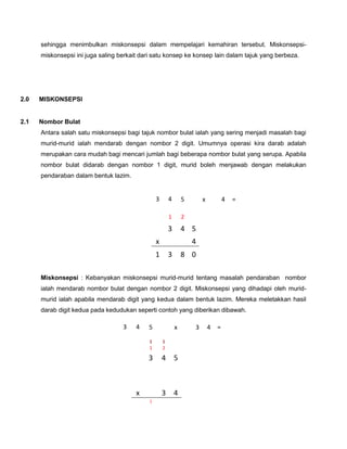 sehingga menimbulkan miskonsepsi dalam mempelajari kemahiran tersebut. Miskonsepsi-
      miskonsepsi ini juga saling berkait dari satu konsep ke konsep lain dalam tajuk yang berbeza.




      PENDIDIKAN SAINS DAN MATEMATIK 11 – 12 OKT 2008
2.0   MISKONSEPSI


2.1   Nombor Bulat
      Antara salah satu miskonsepsi bagi tajuk nombor bulat ialah yang sering menjadi masalah bagi
      murid-murid ialah mendarab dengan nombor 2 digit. Umumnya operasi kira darab adalah
      merupakan cara mudah bagi mencari jumlah bagi beberapa nombor bulat yang serupa. Apabila
      nombor bulat didarab dengan nombor 1 digit, murid boleh menjawab dengan melakukan
      pendaraban dalam bentuk lazim.


                                                 3       4       5       x           4   =

                                                         1       2
                                                         3       4 5
                                                 x                   4
                                                 1       3       8 0

      Miskonsepsi : Kebanyakan miskonsepsi murid-murid tentang masalah pendaraban nombor
      ialah mendarab nombor bulat dengan nombor 2 digit. Miskonsepsi yang dihadapi oleh murid-
      murid ialah apabila mendarab digit yang kedua dalam bentuk lazim. Mereka meletakkan hasil
      darab digit kedua pada kedudukan seperti contoh yang diberikan dibawah.

                                   3    4   5                x       3       4   =

                                             1       1
                                             1       2

                                            3        4       5



                                        x            3       4
                                             1
 